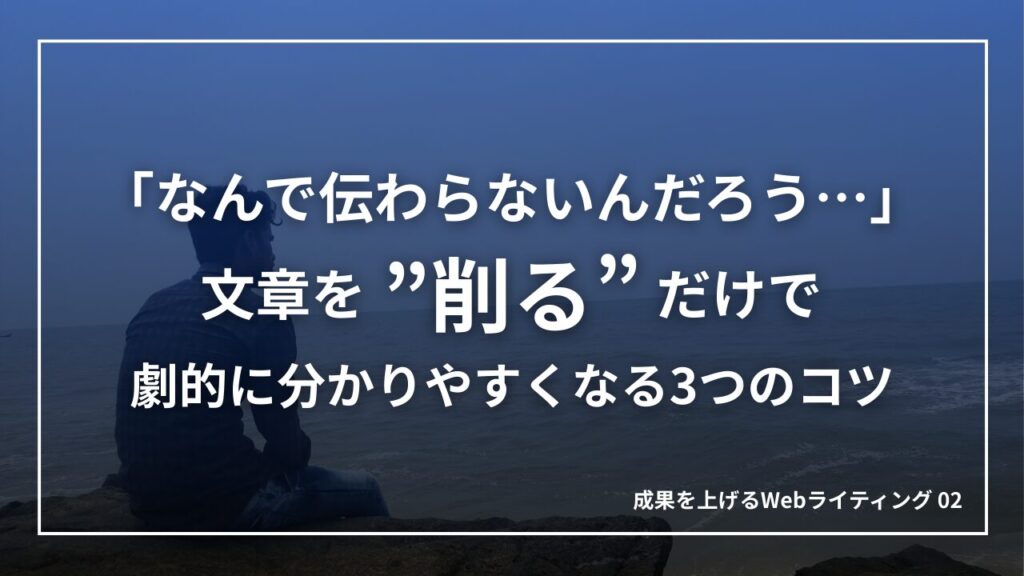 「なんで伝わらないんだろう…」文章を”削る”だけで劇的に分かりやすくなる3つのコツ｜成果を上げるWebライティング02
