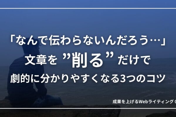 「なんで伝わらないんだろう…」文章を”削る”だけで劇的に分かりやすくなる3つのコツ｜成果を上げるWebライティング02