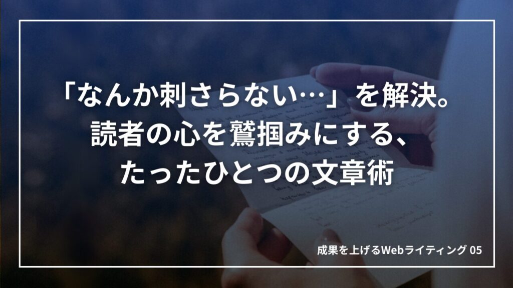 「なんか刺さらない…」を解決。読者の心を鷲掴みにする、たったひとつの文章術｜成果を上げる文章術05