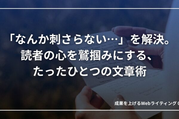 「なんか刺さらない…」を解決。読者の心を鷲掴みにする、たったひとつの文章術｜成果を上げる文章術05