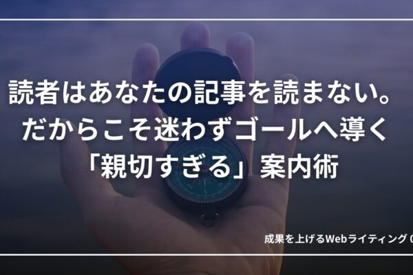 読者は記事を読まない。だからこそ迷わずゴールへ導く「親切すぎる」案内術｜成果を上げる文章術09